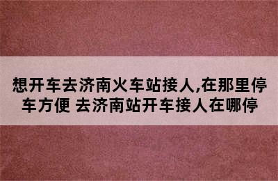 想开车去济南火车站接人,在那里停车方便 去济南站开车接人在哪停